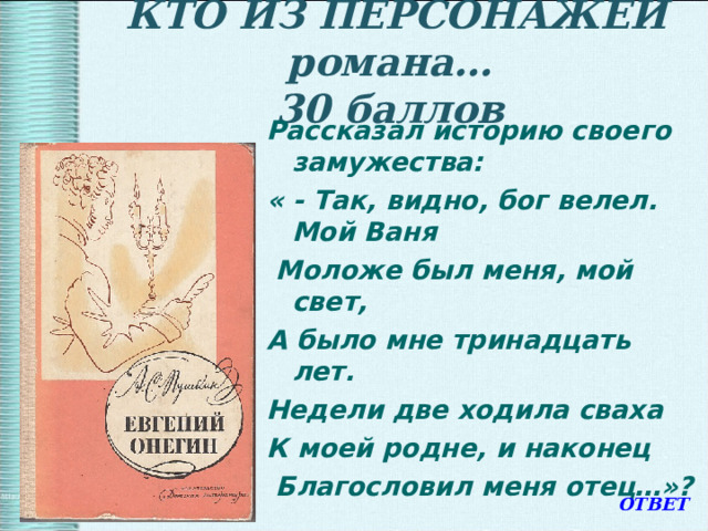   КТО ИЗ ПЕРСОНАЖЕЙ романа…  30 баллов   Рассказал историю своего замужества: « - Так, видно, бог велел. Мой Ваня  Моложе был меня, мой свет, А было мне тринадцать лет. Недели две ходила сваха К моей родне, и наконец  Благословил меня отец…»? ОТВЕТ 