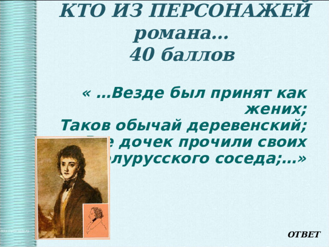    КТО ИЗ ПЕРСОНАЖЕЙ романа…  40 баллов      « …Везде был принят как жених;  Таков обычай деревенский;  Все дочек прочили своих  За полурусского соседа;…» ОТВЕТ 