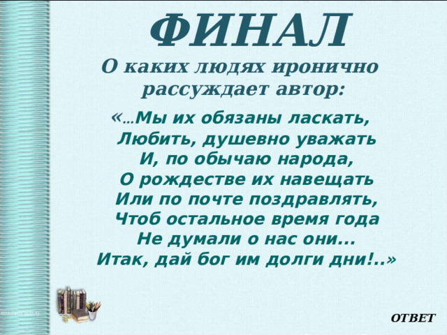 ФИНАЛ О каких людях иронично рассуждает автор: « … Мы их обязаны ласкать,  Любить, душевно уважать  И, по обычаю народа,  О рождестве их навещать  Или по почте поздравлять,  Чтоб остальное время года  Не думали о нас они...  Итак, дай бог им долги дни!..»  ОТВЕТ 