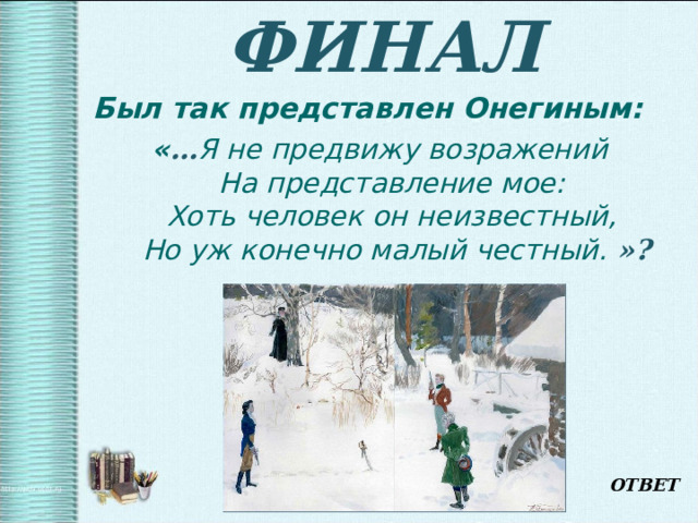 ФИНАЛ Был так представлен Онегиным:  « … Я не предвижу возражений  На представление мое:  Хоть человек он неизвестный,  Но уж конечно малый честный.  »? ОТВЕТ 