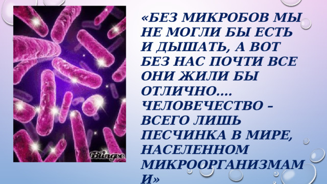 « Без микробов мы не могли бы есть и дышать, а вот без нас почти все они жили бы отлично…. Человечество – всего лишь песчинка в мире, населенном микроорганизмами»  Мартин Блейзер 