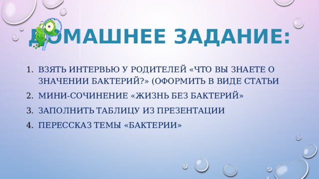 Домашнее задание: Взять интервью у родителей «Что вы знаете о значении бактерий?» (оформить в виде статьи Мини-сочинение «Жизнь без бактерий» ЗАПОЛНИТЬ ТАБЛИЦУ ИЗ ПРЕЗЕНТАЦИИ ПЕРЕССКАЗ ТЕМЫ «БАКТЕРИИ» 