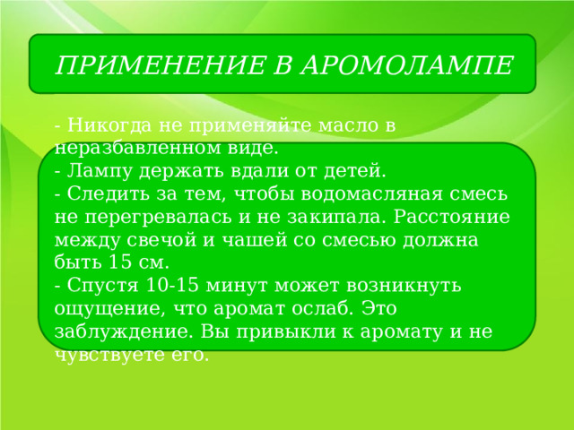 ПРИМЕНЕНИЕ В АРОМОЛАМПЕ - Никогда не применяйте масло в неразбавленном виде. - Лампу держать вдали от детей. - Следить за тем, чтобы водомасляная смесь не перегревалась и не закипала. Расстояние между свечой и чашей со смесью должна быть 15 см. - Спустя 10-15 минут может возникнуть ощущение, что аромат ослаб. Это заблуждение. Вы привыкли к аромату и не чувствуете его. 