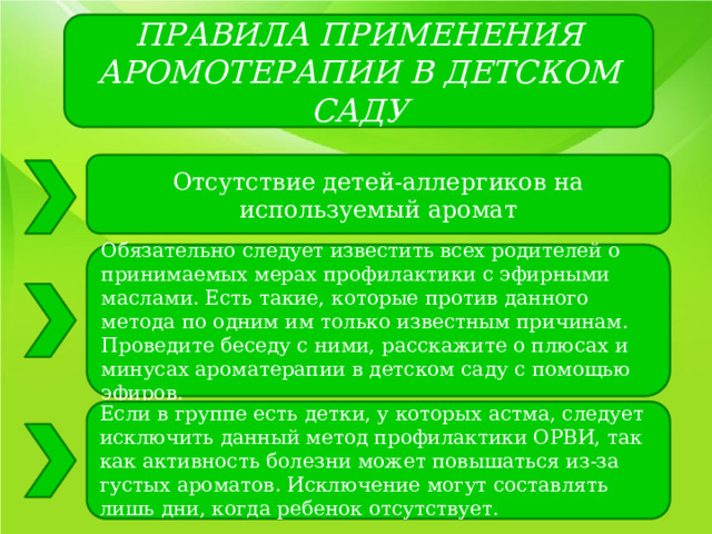 ПРАВИЛА ПРИМЕНЕНИЯ АРОМОТЕРАПИИ В ДЕТСКОМ САДУ Отсутствие детей-аллергиков на используемый аромат Обязательно следует известить всех родителей о принимаемых мерах профилактики с эфирными маслами. Есть такие, которые против данного метода по одним им только известным причинам. Проведите беседу с ними, расскажите о плюсах и минусах ароматерапии в детском саду с помощью эфиров. Если в группе есть детки, у которых астма, следует исключить данный метод профилактики ОРВИ, так как активность болезни может повышаться из-за густых ароматов. Исключение могут составлять лишь дни, когда ребенок отсутствует. 