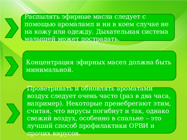 Распылять эфирные масла следует с помощью аромаламп и ни в коем случае не на кожу или одежду. Дыхательная система малышей может пострадать. Концентрация эфирных масел должна быть минимальной. Проветривать и обновлять ароматами воздух следует очень часто (раз в два часа, например). Некоторые пренебрегают этим, считая, что вирусы погибнут и так, однако свежий воздух, особенно в спальне – это лучший способ профилактики ОРВИ и прочих вирусов. 