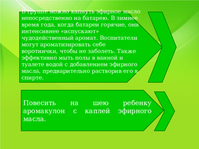 В группе можно капнуть эфирное масло непосредственно на батарею. В зимнее время года, когда батареи горячие, они интенсивнее «испускают» чудодейственный аромат. Воспитатели могут ароматизировать себе воротнички, чтобы не заболеть. Также эффективно мыть полы в ванной и туалете водой с добавлением эфирного масла, предварительно растворив его в спирте. Повесить на шею ребенку аромакулон с каплей эфирного масла. 