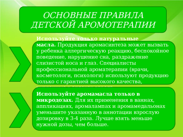 ОСНОВНЫЕ ПРАВИЛА ДЕТСКОЙ АРОМОТЕРАПИИ Используйте только натуральные масла.  Продукция аромасинтеза может вызвать у ребенка аллергическую реакцию, беспокойное поведение, нарушение сна, раздражение слизистой носа и глаз. Специалисты профессиональной ароматерапии (врачи, косметологи, психологи) используют продукцию только с гарантией высокого качества, купленные в аптеках города. Используйте аромамасла только в микродозах.  Для их применения в ваннах, аппликациях, аромалампах и аромамедальонах уменьшите указанную в аннотации взрослую дозировку в 3-4 раза. Лучше взять меньше нужной дозы, чем больше. 