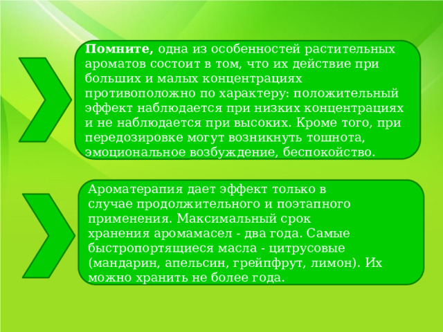 Помните,  одна из особенностей растительных ароматов состоит в том, что их действие при больших и малых концентрациях противоположно по характеру: положительный эффект наблюдается при низких концентрациях и не наблюдается при высоких. Кроме того, при передозировке могут возникнуть тошнота, эмоциональное возбуждение, беспокойство. Ароматерапия дает эффект только в случае продолжительного и поэтапного применения. Максимальный срок хранения аромамасел - два года. Самые быстропортящиеся масла - цитрусовые (мандарин, апельсин, грейпфрут, лимон). Их можно хранить не более года. 