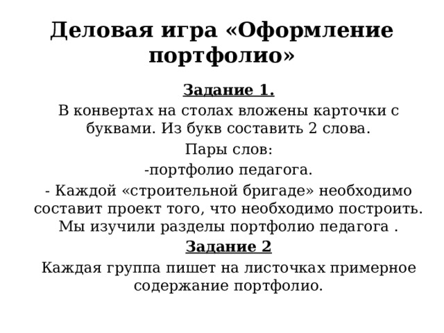 Деловая игра «Оформление портфолио» Задание 1. В конвертах на столах вложены карточки с буквами. Из букв составить 2 слова. Пары слов: -портфолио педагога. - Каждой «строительной бригаде» необходимо составит проект того, что необходимо построить. Мы изучили разделы портфолио педагога . Задание 2 Каждая группа пишет на листочках примерное содержание портфолио. 