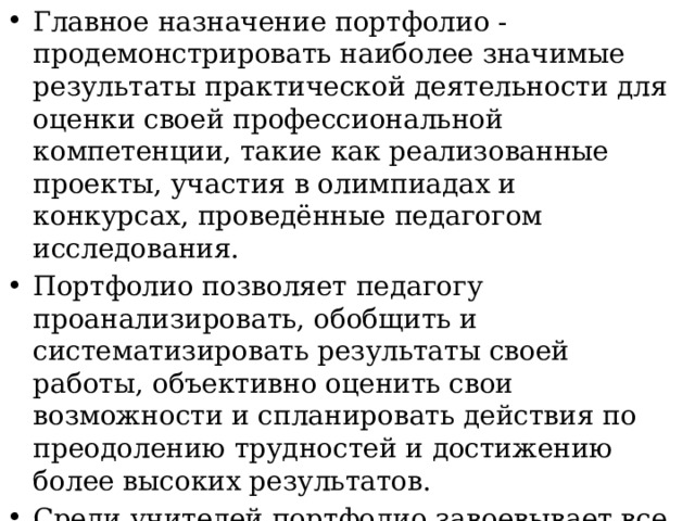 Главное назначение портфолио - продемонстрировать наиболее значимые результаты практической деятельности для оценки своей профессиональной компетенции, такие как реализованные проекты, участия в олимпиадах и конкурсах, проведённые педагогом исследования. Портфолио позволяет педагогу проанализировать, обобщить и систематизировать результаты своей работы, объективно оценить свои возможности и спланировать действия по преодолению трудностей и достижению более высоких результатов. Среди учителей портфолио завоевывает все большую популярность, и становится необходимым для педагогов повышающих свой профессиональный уровень. 