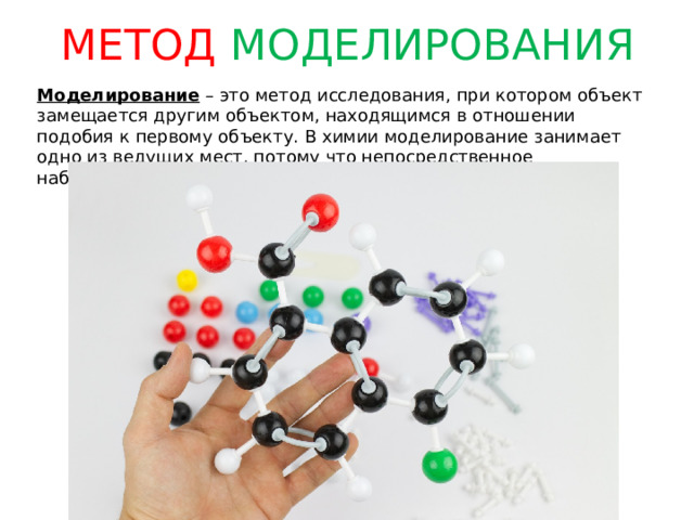МЕТОД МОДЕЛИРОВАНИЯ Моделирование – это метод исследования, при котором объект замещается другим объектом, находящимся в отношении подобия к первому объекту. В химии моделирование занимает одно из ведущих мест, потому что непосредственное наблюдение внутреннего мира веществ невозможно. 