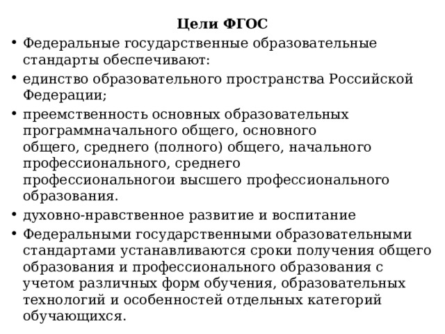 Цели ФГОС Федеральные государственные образовательные стандарты обеспечивают: единство образовательного пространства Российской Федерации; преемственность основных образовательных программначального общего, основного общего, среднего (полного) общего, начального профессионального, среднего профессиональногои высшего профессионального образования. духовно-нравственное развитие и воспитание Федеральными государственными образовательными стандартами устанавливаются сроки получения общего образования и профессионального образования с учетом различных форм обучения, образовательных технологий и особенностей отдельных категорий обучающихся. 