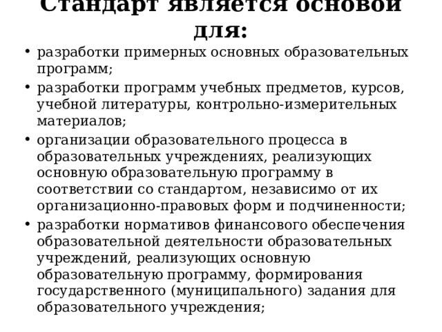 Стандарт является основой для:   разработки примерных основных образовательных программ; разработки программ учебных предметов, курсов, учебной литературы, контрольно-измерительных материалов; организации образовательного процесса в образовательных учреждениях, реализующих основную образовательную программу в соответствии со стандартом, независимо от их организационно-правовых форм и подчиненности; разработки нормативов финансового обеспечения образовательной деятельности образовательных учреждений, реализующих основную образовательную программу, формирования государственного (муниципального) задания для образовательного учреждения; 