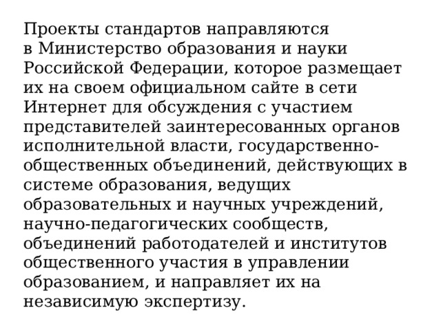 Проекты стандартов направляются в Министерство образования и науки Российской Федерации, которое размещает их на своем официальном сайте в сети Интернет для обсуждения с участием представителей заинтересованных органов исполнительной власти, государственно-общественных объединений, действующих в системе образования, ведущих образовательных и научных учреждений, научно-педагогических сообществ, объединений работодателей и институтов общественного участия в управлении образованием, и направляет их на независимую экспертизу. 