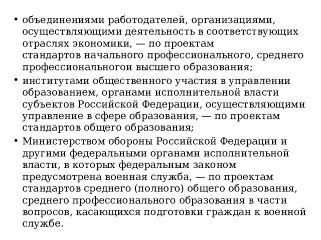 объединениями работодателей, организациями, осуществляющими деятельность в соответствующих отраслях экономики, — по проектам стандартов начального профессионального, среднего профессиональногои высшего образования; институтами общественного участия в управлении образованием, органами исполнительной власти субъектов Российской Федерации, осуществляющими управление в сфере образования, — по проектам стандартов общего образования; Министерством обороны Российской Федерации и другими федеральными органами исполнительной власти, в которых федеральным законом предусмотрена военная служба, — по проектам стандартов среднего (полного) общего образования, среднего профессионального образования в части вопросов, касающихся подготовки граждан к военной службе. 