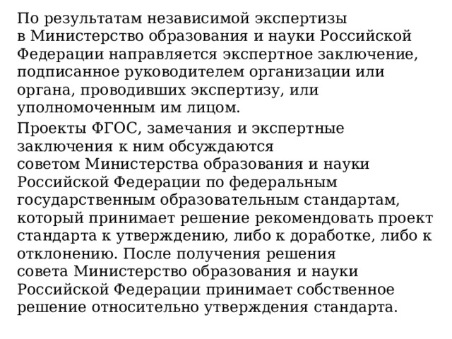 По результатам независимой экспертизы в Министерство образования и науки Российской Федерации направляется экспертное заключение, подписанное руководителем организации или органа, проводивших экспертизу, или уполномоченным им лицом. Проекты ФГОС, замечания и экспертные заключения к ним обсуждаются советом Министерства образования и науки Российской Федерации по федеральным государственным образовательным стандартам, который принимает решение рекомендовать проект стандарта к утверждению, либо к доработке, либо к отклонению. После получения решения совета Министерство образования и науки Российской Федерации принимает собственное решение относительно утверждения стандарта. 