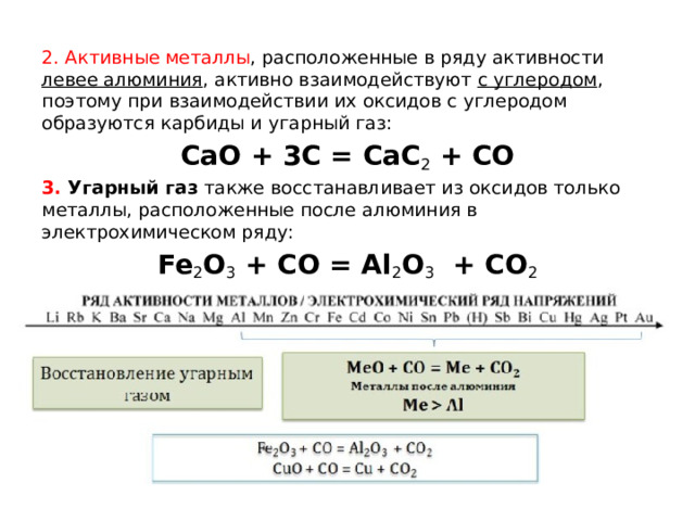 2. Активные металлы , расположенные в ряду активности левее алюминия , активно взаимодействуют с углеродом , поэтому при взаимодействии их оксидов с углеродом образуются карбиды и угарный газ: CaO + 3C = CaC 2  + CO 3. Угарный газ  также восстанавливает из оксидов только металлы, расположенные после алюминия в электрохимическом ряду: Fe 2 O 3  + CO = Al 2 O 3   + CO 2 CuO + CO = Cu + CO 2 
