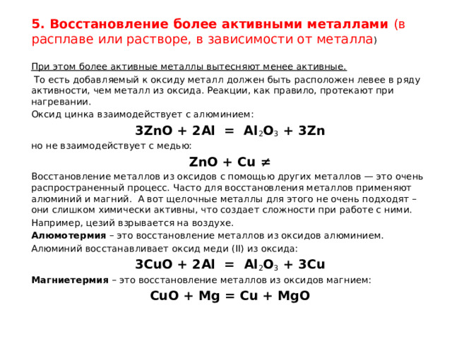 5. Восстановление более активными металлами  (в расплаве или растворе, в зависимости от металла )   При этом более активные металлы вытесняют менее активные.  То есть добавляемый к оксиду металл должен быть расположен левее в ряду активности, чем металл из оксида. Реакции, как правило, протекают при нагревании. Оксид  цинка взаимодействует с алюминием: 3ZnO + 2Al  =  Al 2 O 3  + 3Zn но не взаимодействует с медью: ZnO + Cu ≠ Восстановление металлов из оксидов с помощью других металлов — это очень распространенный процесс. Часто для восстановления металлов применяют алюминий и магний.  А вот щелочные металлы для этого не очень подходят – они слишком химически активны, что создает сложности при работе с ними. Например, цезий взрывается на воздухе. Алюмотермия  – это восстановление металлов из оксидов алюминием. Алюминий восстанавливает оксид меди (II) из оксида: 3CuO + 2Al  =  Al 2 O 3  + 3Cu Магниетермия  – это восстановление металлов из оксидов магнием: CuO + Mg = Cu + MgO 