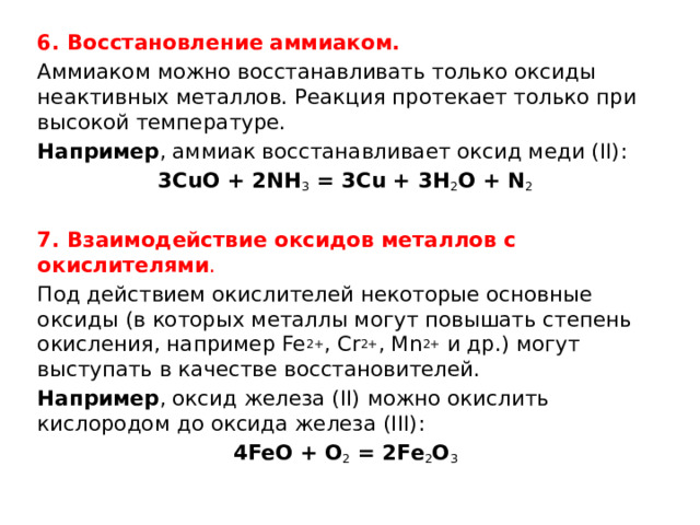 6. Восстановление аммиаком. Аммиаком можно восстанавливать только оксиды неактивных металлов. Реакция протекает только при высокой температуре. Например , аммиак восстанавливает оксид меди (II): 3CuO + 2NH 3  = 3Cu + 3H 2 O + N 2   7. Взаимодействие оксидов металлов с окислителями . Под действием окислителей некоторые основные оксиды (в которых металлы могут повышать степень окисления, например Fe 2+ , Cr 2+ , Mn 2+  и др.) могут выступать в качестве восстановителей. Например , оксид железа (II) можно окислить кислородом до оксида железа (III): 4FeO + O 2  = 2Fe 2 O 3 