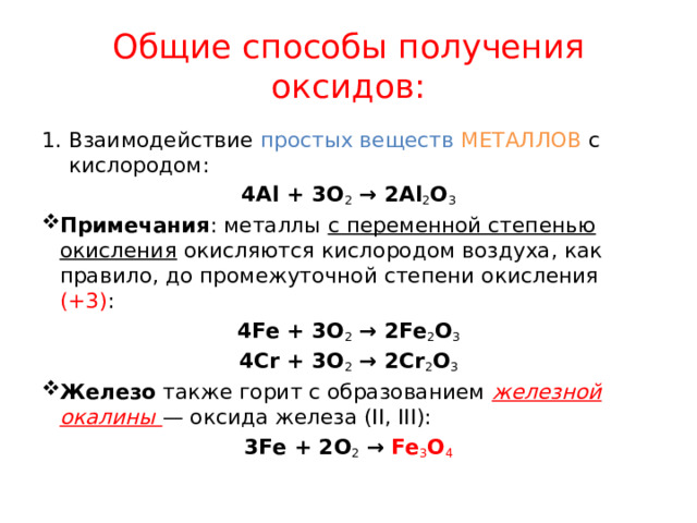 Общие способы получения оксидов: Взаимодействие простых веществ МЕТАЛЛОВ с кислородом: 4Al + 3O 2  → 2Al 2 O 3 Примечания : металлы с переменной степенью окисления окисляются кислородом воздуха, как правило, до промежуточной степени окисления (+3) : 4Fe + 3O 2  → 2Fe 2 O 3 4Cr + 3O 2  → 2Cr 2 O 3 Железо  также горит с образованием железной окалины — оксида железа (II, III): 3Fe + 2O 2  → Fe 3 O 4 