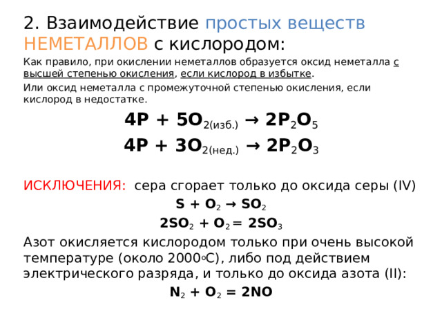2. Взаимодействие простых веществ НЕМЕТАЛЛОВ с кислородом: Как правило, при окислении неметаллов образуется оксид неметалла с высшей степенью окисления , если кислород в избытке . Или оксид неметалла с промежуточной степенью окисления, если кислород в недостатке. 4P + 5O 2(изб.)  → 2P 2 O 5 4P + 3O 2(нед.)  → 2P 2 O 3 ИСКЛЮЧЕНИЯ:  сера сгорает только до оксида серы (IV) S + O 2  → SO 2 2SO 2  +   O 2  =  2SO 3 Азот окисляется кислородом только при очень высокой температуре (около 2000 о С), либо под действием электрического разряда, и только до оксида азота (II): N 2  + O 2  = 2NO 