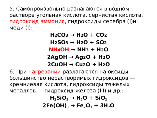 5. Самопроизвольно разлагаются в водном растворе угольная кислота, сернистая кислота, гидроксид аммония , гидроксиды серебра (I)и меди (I): H 2 CO 3 → H 2 O + CO 2 H 2 SO 3 → H 2 O + SO 2 NH 4 OH → NH 3 + H 2 O 2AgOH → Ag 2 O + H 2 O 2CuOH → Cu 2 O + H 2 O 6. При нагревании разлагаются на оксиды большинство нерастворимых гидроксидов — кремниевая кислота, гидроксиды тяжелых металлов — гидроксид железа (III) и др.: H 2 SiO 3  → H 2 O + SiO 2 2Fe(OH) 3  → Fe 2 O 3  + 3H 2 O  