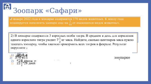 Зоопарк «Сафари»   В январе 2022 года в зоопарке содержится 370 видов животных. К концу года планируется пополнить зоопарк еще на от имеющихся видов животных. 1) Сколько видов животных должно содержаться в зоопарке к концу 2022 года, если планируемое удастся реализовать? 2) В зоопарке содержится 3 взрослых особи тигра. В среднем в день для кормления одного взрослого тигра уходит кг мяса. Найдите, сколько центнеров мяса нужно заказать зоопарку, чтобы хватило прокормить всех тигров в феврале. Результат округлите до целого количества центнеров (с избытком).   370*==111 видов животных планируется приобрести к концу 2022 года 370+111=481 вид животных должен быть к концу года в зоопарке   3* = кг мяса нужно в день 3 взрослым тиграм *28 дней = =45*14=630 кг7ц мяса нужно для тигров в феврале   