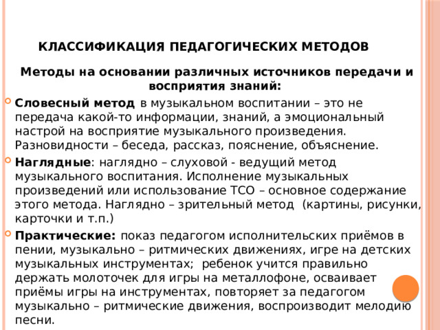   Классификация педагогических методов Методы на основании различных источников передачи и восприятия знаний: Словесный метод в музыкальном воспитании – это не передача какой-то информации, знаний, а эмоциональный настрой на восприятие музыкального произведения. Разновидности – беседа, рассказ, пояснение, объяснение. Наглядные : наглядно – слуховой - ведущий метод музыкального воспитания. Исполнение музыкальных произведений или использование ТСО – основное содержание этого метода. Наглядно – зрительный метод (картины, рисунки, карточки и т.п.) Практические: показ педагогом исполнительских приёмов в пении, музыкально – ритмических движениях, игре на детских музыкальных инструментах; ребенок учится правильно держать молоточек для игры на металлофоне, осваивает приёмы игры на инструментах, повторяет за педагогом музыкально – ритмические движения, воспроизводит мелодию песни. 