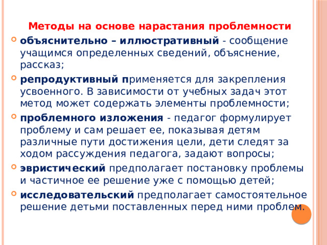 Методы на основе нарастания проблемности объяснительно – иллюстративный - сообщение учащимся определенных сведений, объяснение, рассказ; репродуктивный п рименяется для закрепления усвоенного. В зависимости от учебных задач этот метод может содержать элементы проблемности; проблемного изложения - педагог формулирует проблему и сам решает ее, показывая детям различные пути достижения цели, дети следят за ходом рассуждения педагога, задают вопросы; эвристический предполагает постановку проблемы и частичное ее решение уже с помощью детей; исследовательский предполагает самостоятельное решение детьми поставленных перед ними проблем. 