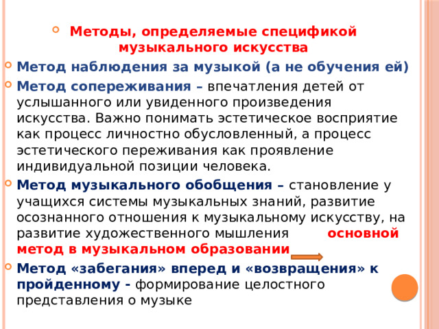 Методы, определяемые спецификой музыкального искусства Метод наблюдения за музыкой (а не обучения ей) Метод сопереживания – впечатления детей от услышанного или увиденного произведения искусства. Важно понимать эстетическое восприятие как процесс личностно обусловленный, а процесс эстетического переживания как проявление индивидуальной позиции человека. Метод музыкального обобщения – становление у учащихся системы музыкальных знаний, развитие осознанного отношения к музыкальному искусству, на развитие художественного мышления основной метод в музыкальном образовании Метод «забегания» вперед и «возвращения» к пройденному - формирование целостного представления о музыке 