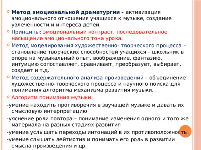 Метод эмоциональной драматургии - активизация эмоционального отношения учащихся к музыке, создание увлеченности и интереса детей. Принципы:  эмоциональный контраст, последовательное насыщение эмоционального тона урока. Метод моделирования художественно- творческого процесса – становление творческих способностей учащихся – школьник в опоре на музыкальный опыт, воображение, фантазию, интуицию сопоставляет, сравнивает, преобразует, выбирает, создает и т.д. Метод содержательного анализа произведений – объединение художественно-творческого процесса и научного поиска для понимания алгоритма механизма развития музыки. Алгоритм понимания музыки: -умение находить противоречия в звучащей музыке и давать их смысловую интерпретацию -уяснение роли повтора – понимание изменения одного и того же материала на разных стадиях развития -умение услышать переходы интонаций в их противоположность -умение слышать лейтмотив и понимать его роль в развитии смысла произведения и др. 