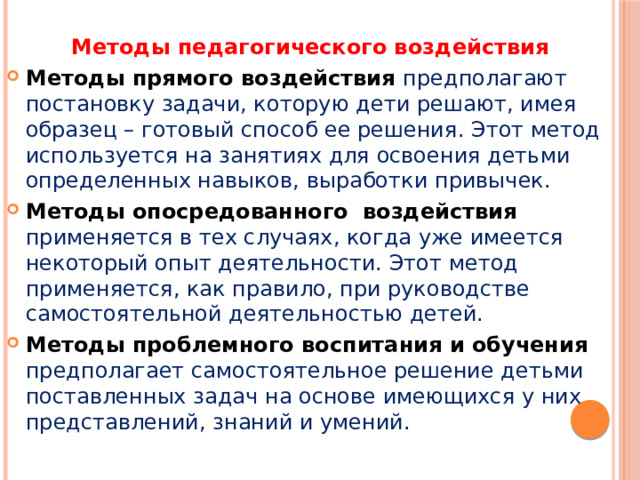 Методы педагогического воздействия Методы прямого воздействия предполагают постановку задачи, которую дети решают, имея образец – готовый способ ее решения. Этот метод используется на занятиях для освоения детьми определенных навыков, выработки привычек. Методы опосредованного  воздействия применяется в тех случаях, когда уже имеется некоторый опыт деятельности. Этот метод применяется, как правило, при руководстве самостоятельной деятельностью детей. Методы проблемного воспитания и обучения предполагает самостоятельное решение детьми поставленных задач на основе имеющихся у них представлений, знаний и умений. 