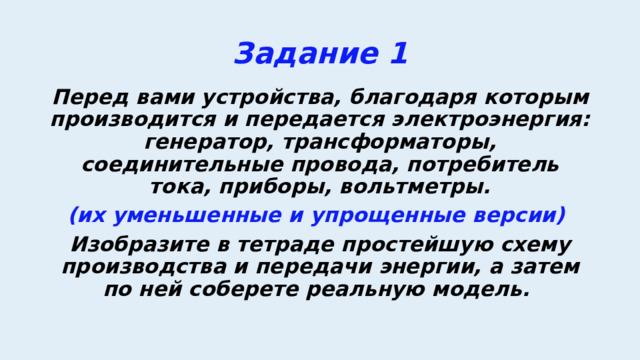 Задание 1 Перед вами устройства, благодаря которым производится и передается электроэнергия: генератор, трансформаторы, соединительные провода, потребитель тока, приборы, вольтметры. (их уменьшенные и упрощенные версии) Изобразите в тетраде простейшую схему производства и передачи энергии, а затем по ней соберете реальную модель. 