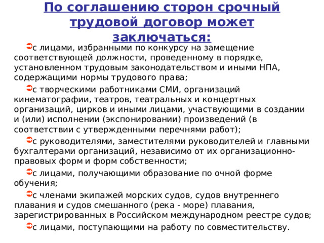 По соглашению сторон срочный трудовой договор может заключаться: с лицами, избранными по конкурсу на замещение соответствующей должности, проведенному в порядке, установленном трудовым законодательством и иными НПА, содержащими нормы трудового права; с творческими работниками СМИ, организаций кинематографии, театров, театральных и концертных организаций, цирков и иными лицами, участвующими в создании и (или) исполнении (экспонировании) произведений (в соответствии с утвержденными перечнями работ); с руководителями, заместителями руководителей и главными бухгалтерами организаций, независимо от их организационно-правовых форм и форм собственности; с лицами, получающими образование по очной форме обучения; с членами экипажей морских судов, судов внутреннего плавания и судов смешанного (река - море) плавания, зарегистрированных в Российском международном реестре судов; с лицами, поступающими на работу по совместительству.      