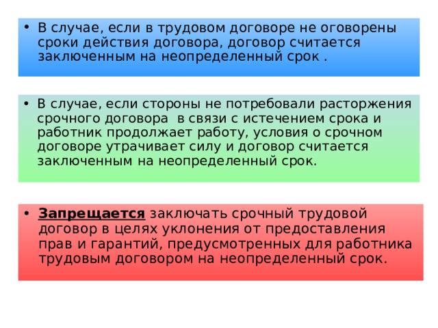 В случае, если в трудовом договоре не оговорены сроки действия договора, договор считается заключенным на неопределенный срок . В случае, если стороны не потребовали расторжения срочного договора в связи с истечением срока и работник продолжает работу, условия о срочном договоре утрачивает силу и договор считается заключенным на неопределенный срок. Запрещается заключать срочный трудовой договор в целях уклонения от предоставления прав и гарантий, предусмотренных для работника трудовым договором на неопределенный срок. 