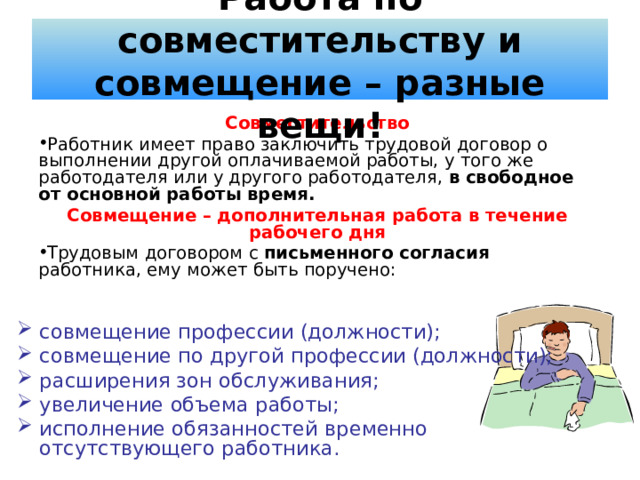 Работа по совместительству и совмещение – разные вещи! Совместительство Работник имеет право заключить трудовой договор о выполнении другой оплачиваемой работы, у того же работодателя или у другого работодателя, в свободное от основной работы время. Совмещение – дополнительная работа в течение рабочего дня Трудовым договором с письменного согласия работника, ему может быть поручено: совмещение профессии (должности); совмещение по другой профессии (должности); расширения зон обслуживания; увеличение объема работы; исполнение обязанностей временно отсутствующего работника. 