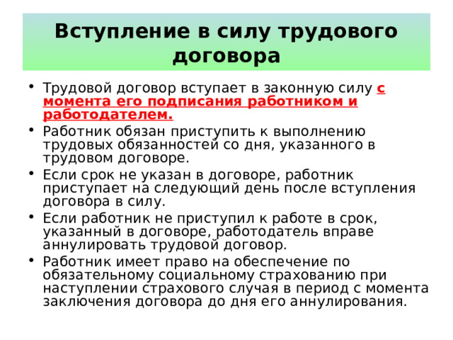 Вступление в силу трудового договора Трудовой договор вступает в законную силу с момента его подписания  работником и работодателем. Работник обязан приступить к выполнению трудовых обязанностей со дня, указанного в трудовом договоре. Если срок не указан в договоре, работник приступает на следующий день после вступления договора в силу. Если работник не приступил к работе в срок, указанный в договоре, работодатель вправе аннулировать трудовой договор. Работник имеет право на обеспечение по обязательному социальному страхованию при наступлении страхового случая в период с момента заключения договора до дня его аннулирования. 