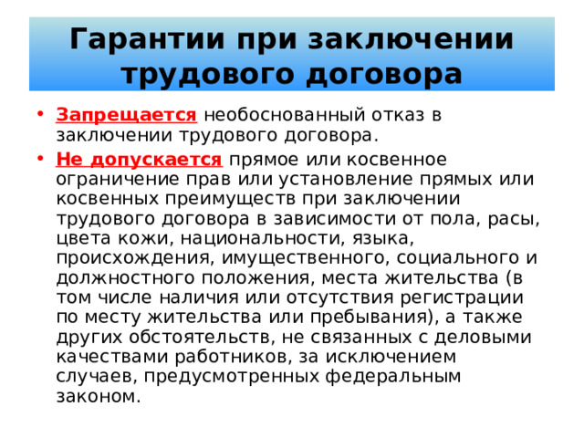 Гарантии при заключении трудового договора Запрещается  необоснованный отказ в заключении трудового договора. Не допускается прямое или косвенное ограничение прав или установление прямых или косвенных преимуществ при заключении трудового договора в зависимости от пола, расы, цвета кожи, национальности, языка, происхождения, имущественного, социального и должностного положения, места жительства (в том числе наличия или отсутствия регистрации по месту жительства или пребывания), а также других обстоятельств, не связанных с деловыми качествами работников, за исключением случаев, предусмотренных федеральным законом. 