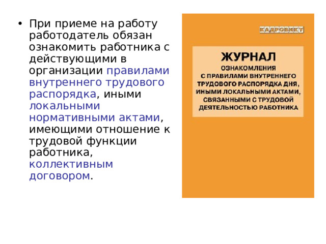 При приеме на работу работодатель обязан ознакомить работника с действующими в организации правилами внутреннего трудового распорядка , иными локальными нормативными актами , имеющими отношение к трудовой функции работника, коллективным договором . 