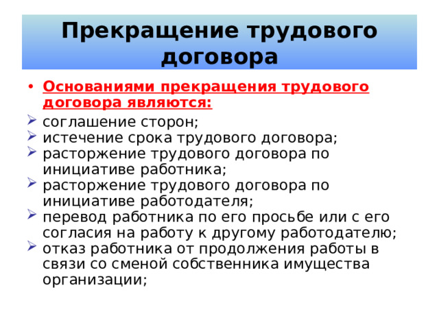 Прекращение трудового договора Основаниями прекращения трудового договора являются: соглашение сторон; истечение срока трудового договора; расторжение трудового договора по инициативе работника; расторжение трудового договора по инициативе работодателя; перевод работника по его просьбе или с его согласия на работу к другому работодателю; отказ работника от продолжения работы в связи со сменой собственника имущества организации; 