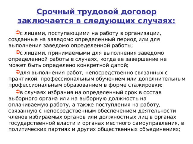 Срочный трудовой договор заключается в следующих случаях: с лицами, поступающими на работу в организации, созданные на заведомо определенный период или для выполнения заведомо определенной работы; с лицами, принимаемыми для выполнения заведомо определенной работы в случаях, когда ее завершение не может быть определено конкретной датой; для выполнения работ, непосредственно связанных с практикой, профессиональным обучением или дополнительным профессиональным образованием в форме стажировки; в случаях избрания на определенный срок в состав выборного органа или на выборную должность на оплачиваемую работу, а также поступления на работу, связанную с непосредственным обеспечением деятельности членов избираемых органов или должностных лиц в органах государственной власти и органах местного самоуправления, в политических партиях и других общественных объединениях;  