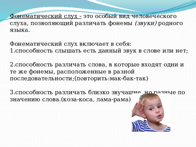 Фонематический слух - это особый вид человеческого слуха, позволяющий различать фонемы  (звуки) родного языка.   Фонематический слух включает в себя:  1.способность слышать есть данный звук в слове или нет;   2.способность различать слова, в которые входят одни и те же фонемы, расположенные в разной последовательности;(повторить:мак-бак-так)   3.способность различать близко звучащие, но разные по значению слова.(коза-коса, лама-рама)    