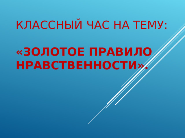 КЛАССНЫЙ ЧАС НА ТЕМУ:  «ЗОЛОТОЕ ПРАВИЛО НРАВСТВЕННОСТИ». 