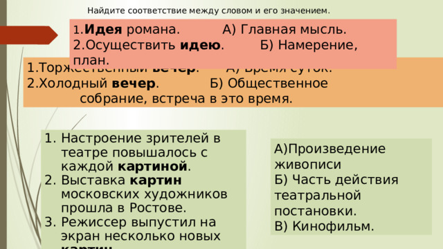 Найдите соответствие между словом и его значением. 1 . Идея романа.    А) Главная мысль. 2.Осуществить идею .    Б) Намерение, план. 1.Торжественный вечер .   А) Время суток. 2.Холодный вечер .    Б) Общественное       собрание, встреча в это время. Настроение зрителей в театре повышалось с каждой картиной . Выставка картин московских художников прошла в Ростове. Режиссер выпустил на экран несколько новых картин . А)Произведение живописи Б) Часть действия театральной постановки. В) Кинофильм. 