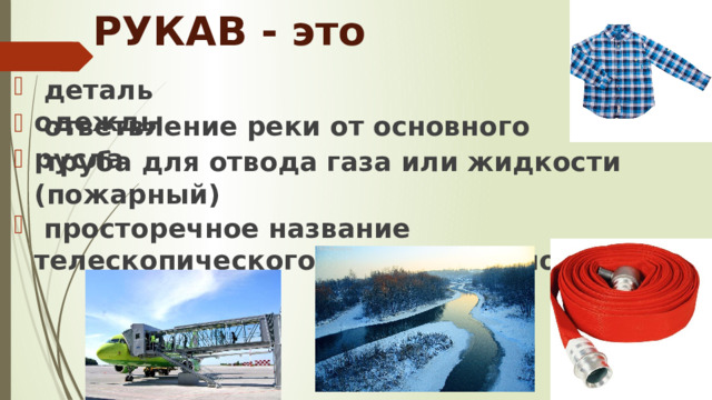 РУКАВ - это  деталь одежды  ответвление реки от основного русла  труба для отвода газа или жидкости (пожарный)  просторечное название телескопического трапа в аэропортах 