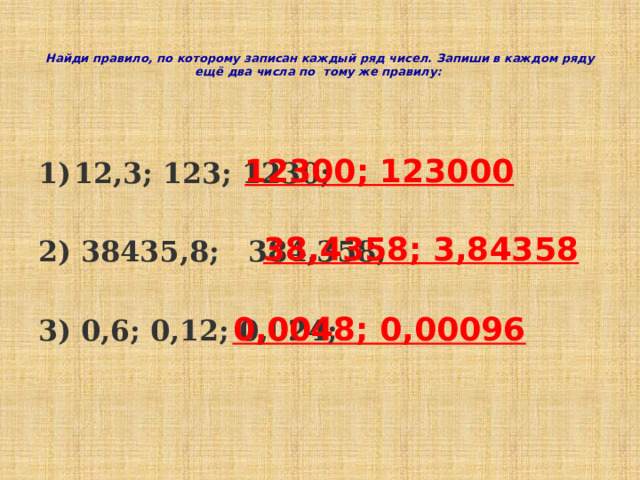   Найди правило, по которому записан каждый ряд чисел. Запиши в каждом ряду ещё два числа по тому же правилу:    12,3; 123; 1230;  2) 38435,8; 384,358;  3) 0,6; 0,12; 0,024;   12300; 123000 38,4358; 3,84358 0,0048; 0,00096  