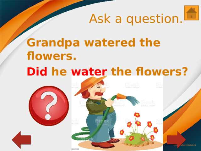 Ask a question. Grandpa watered the flowers. Did he water the flowers? 