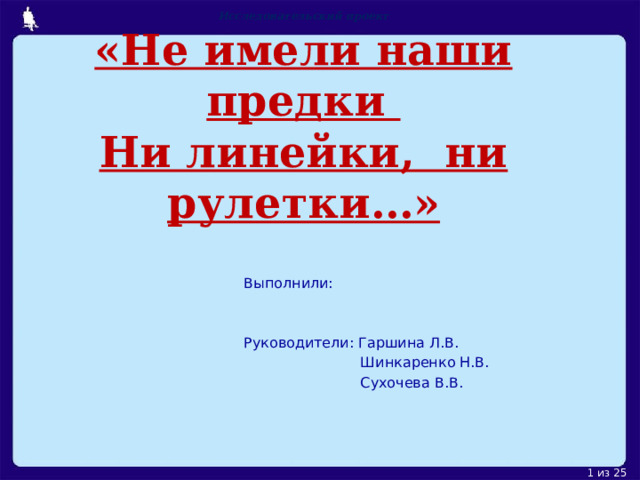 Исследовательский проект  «Не имели наши предки  Ни линейки, ни рулетки…»     Выполнили: Руководители: Гаршина Л.В.  Шинкаренко Н.В.  Сухочева В.В. 