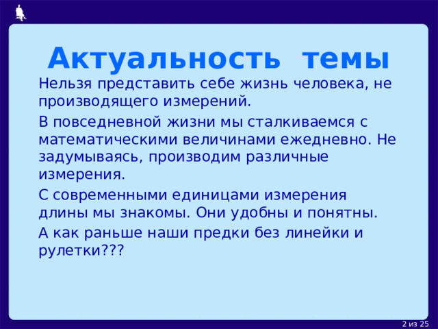 Актуальность темы  Нельзя представить себе жизнь человека, не производящего измерений. В повседневной жизни мы сталкиваемся с математическими величинами ежедневно. Не задумываясь, производим различные измерения. С современными единицами измерения длины мы знакомы. Они удобны и понятны. А как раньше наши предки без линейки и рулетки??? 
