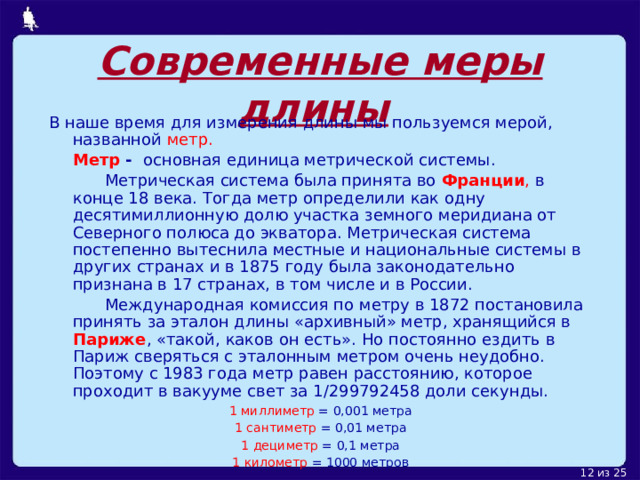 Современные меры длины  В наше время для измерения длины мы пользуемся мерой, названной метр.  Метр - основная единица метрической системы.    Метрическая система была принята во Франции , в конце 18 века. Тогда метр определили как одну десятимиллионную долю участка земного меридиана от Северного полюса до экватора. Метрическая система постепенно вытеснила местные и национальные системы в других странах и в 1875 году была законодательно признана в 17 странах, в том числе и в России.   Международная комиссия по метру в 1872 постановила принять за эталон длины «архивный» метр, хранящийся в Париже , «такой, каков он есть». Но постоянно ездить в Париж сверяться с эталонным метром очень неудобно. Поэтому с 1983 года метр равен расстоянию, которое проходит в вакууме свет за 1/299792458 доли секунды.  1 миллиметр = 0,001 метра 1 сантиметр = 0,01 метра 1 дециметр = 0,1 метра 1 километр = 1000 метров 